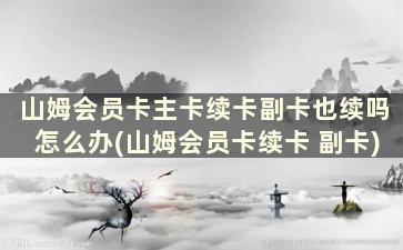 山姆会员卡主卡续卡副卡也续吗怎么办(山姆会员卡续卡 副卡)